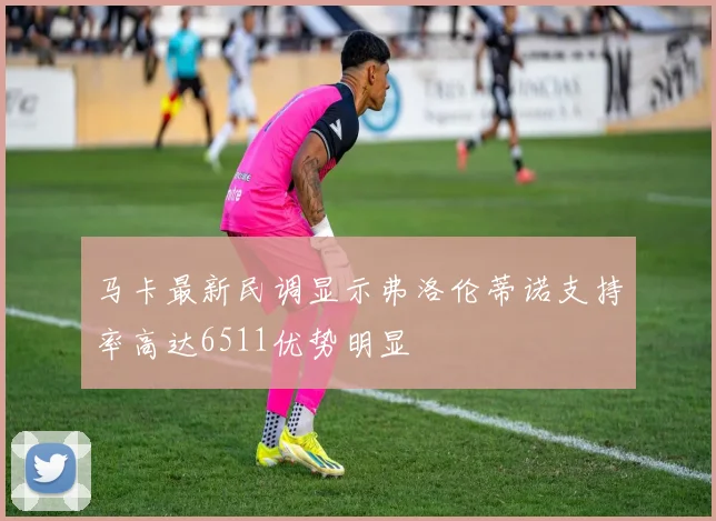 马卡最新民调显示弗洛伦蒂诺支持率高达6511优势明显