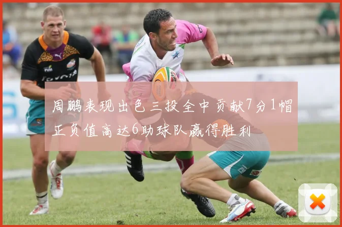 周鹏表现出色三投全中贡献7分1帽正负值高达6助球队赢得胜利