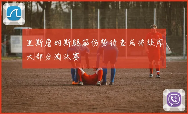 里斯詹姆斯腿筋伤势待查或将缺席大部分淘汰赛
