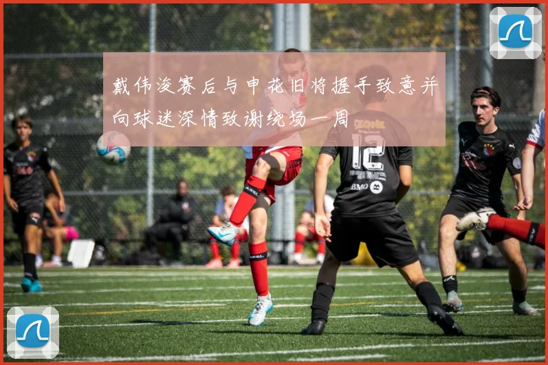 戴伟浚赛后与申花旧将握手致意并向球迷深情致谢绕场一周