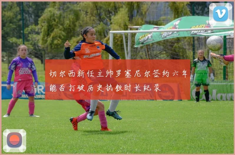 切尔西新任主帅罗塞尼尔签约六年能否打破历史执教时长纪录