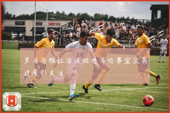 罗马与维拉洽谈租借马伦事宜交易进展引关注
