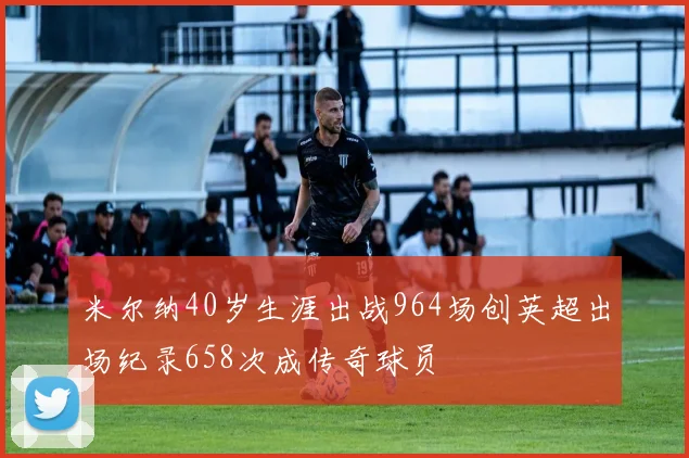 米尔纳40岁生涯出战964场创英超出场纪录658次成传奇球员
