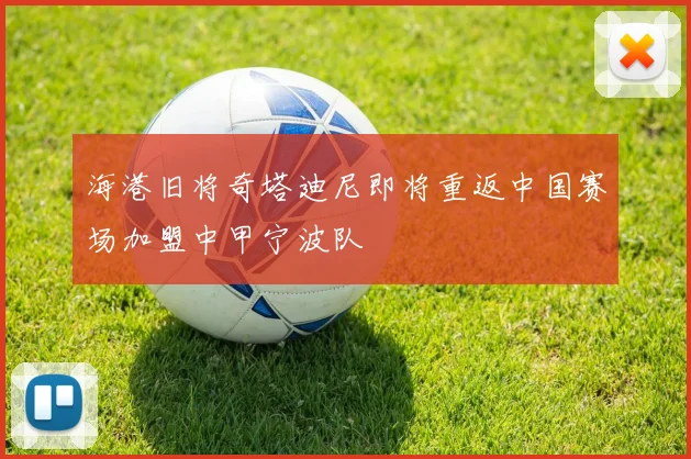 海港旧将奇塔迪尼即将重返中国赛场加盟中甲宁波队