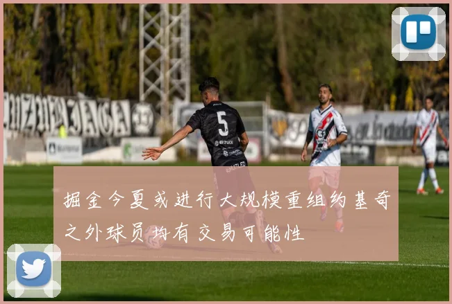 掘金今夏或进行大规模重组约基奇之外球员均有交易可能性