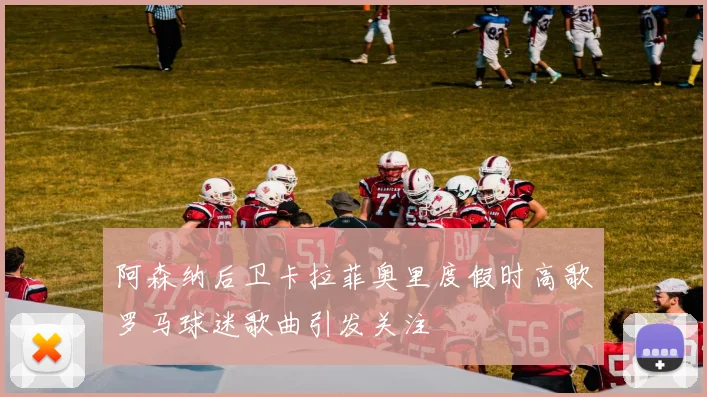阿森纳后卫卡拉菲奥里度假时高歌罗马球迷歌曲引发关注