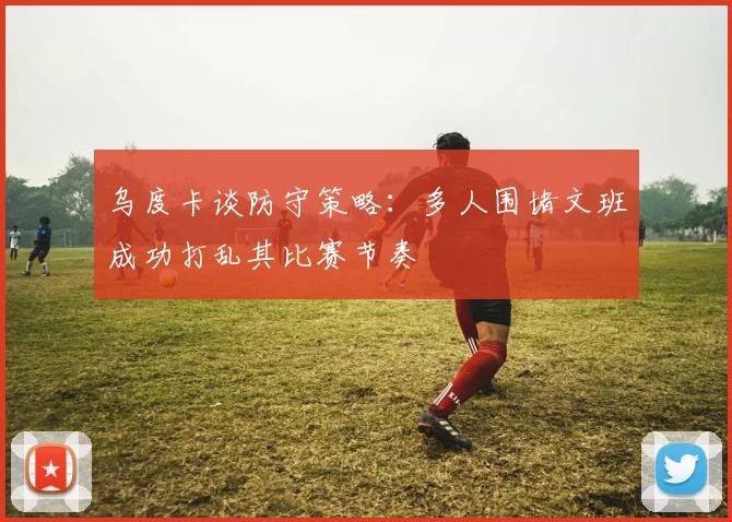 乌度卡谈防守策略：多人围堵文班成功打乱其比赛节奏