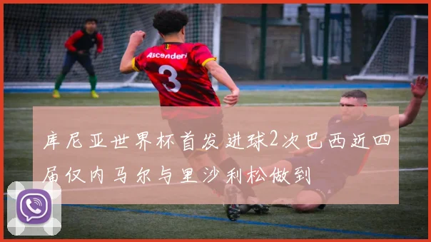 库尼亚世界杯首发进球2次巴西近四届仅内马尔与里沙利松做到