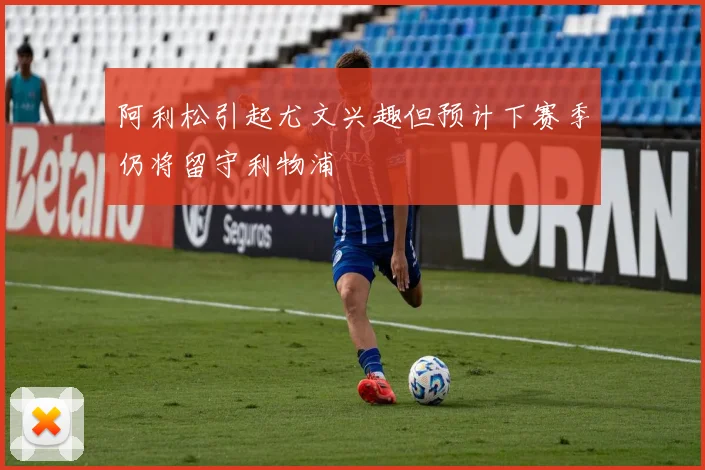 阿利松引起尤文兴趣但预计下赛季仍将留守利物浦