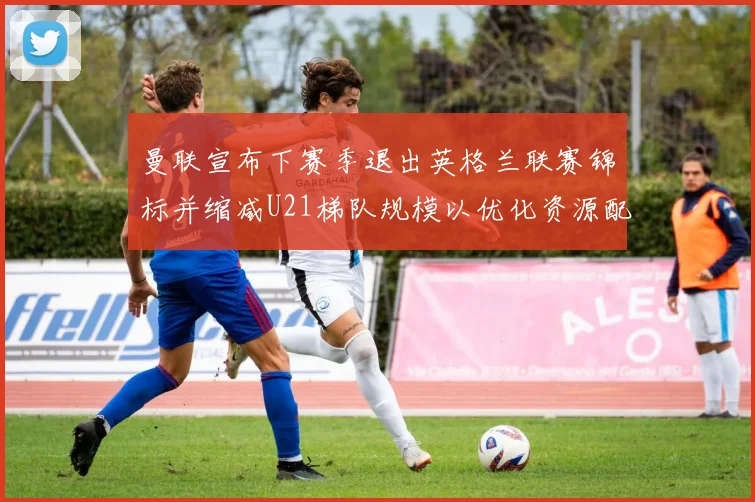 曼联宣布下赛季退出英格兰联赛锦标并缩减U21梯队规模以优化资源配置