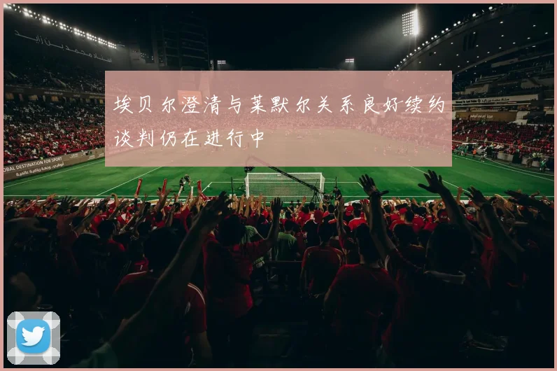 埃贝尔澄清与莱默尔关系良好续约谈判仍在进行中