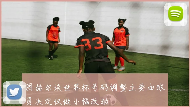 图赫尔谈世界杯号码调整主要由球员决定仅做小幅改动