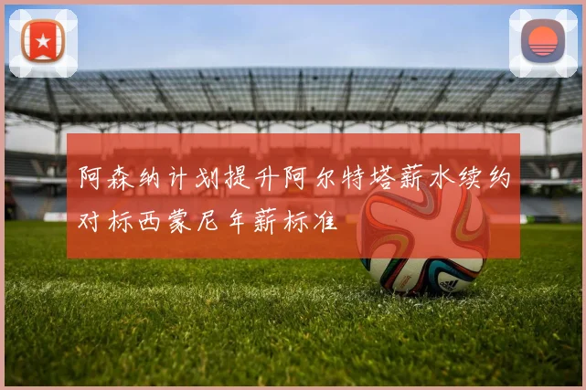 阿森纳计划提升阿尔特塔薪水续约对标西蒙尼年薪标准