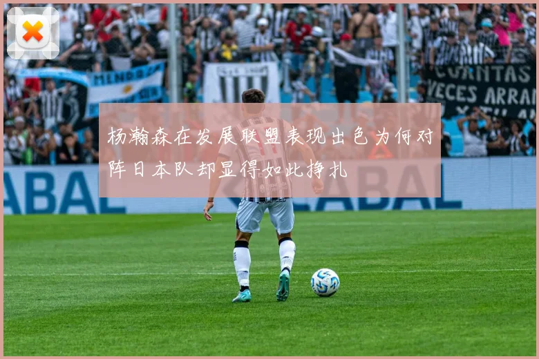 杨瀚森在发展联盟表现出色为何对阵日本队却显得如此挣扎