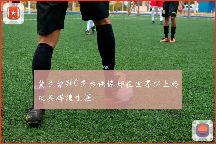 费兰崇拜C罗为偶像却在世界杯上终结其辉煌生涯