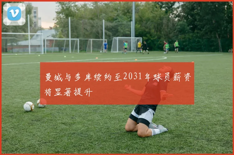 曼城与多库续约至2031年球员薪资将显著提升