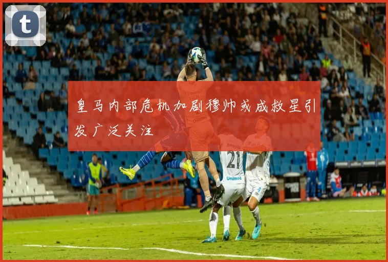 皇马内部危机加剧穆帅或成救星引发广泛关注