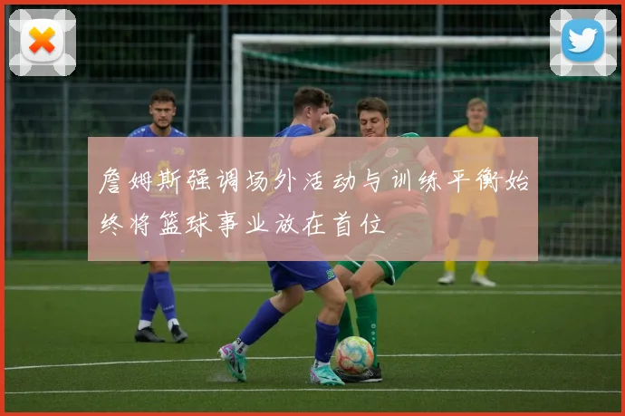 詹姆斯强调场外活动与训练平衡始终将篮球事业放在首位