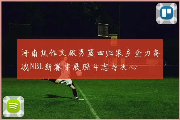 河南焦作文旅男篮回归家乡全力备战NBL新赛季展现斗志与决心